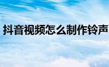 抖音视频怎么制作铃声（抖音视频怎么制作）