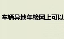 车辆异地年检网上可以办吗（车辆异地年检）