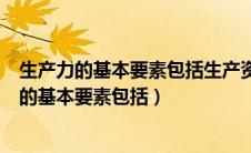 生产力的基本要素包括生产资料和劳动者是否正确（生产力的基本要素包括）