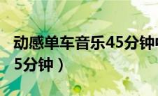 动感单车音乐45分钟中文歌（动感单车音乐45分钟）