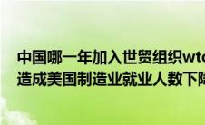 中国哪一年加入世贸组织wto（中国加入wto后美国的什么造成美国制造业就业人数下降的重要原因_）