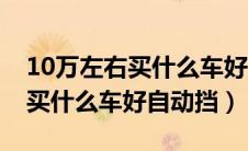 10万左右买什么车好自动挡轿车（10万左右买什么车好自动挡）