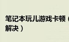笔记本玩儿游戏卡顿（笔记本玩游戏卡顿怎么解决）