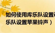 如何使用库乐队设置iphone铃声（怎么用库乐队设置苹果铃声）