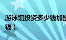 游泳馆投资多少钱加盟（游泳馆投资需要多少钱）