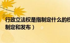 行政立法权是指制定什么的权利（行政立法权是指行政机关制定和发布）