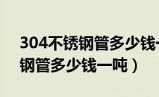 304不锈钢管多少钱一吨2024年（304不锈钢管多少钱一吨）