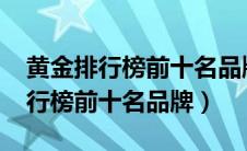 黄金排行榜前十名品牌价格表2020（黄金排行榜前十名品牌）