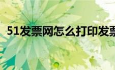 51发票网怎么打印发票（51发票打印平台）