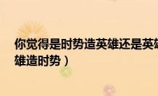 你觉得是时势造英雄还是英雄造时势?（时势造英雄还是英雄造时势）