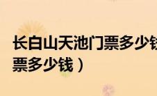 长白山天池门票多少钱一个人（长白山天池门票多少钱）