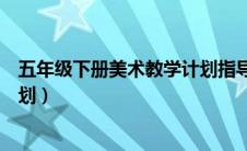 五年级下册美术教学计划指导思想（五年级下册美术教学计划）