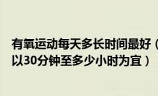 有氧运动每天多长时间最好（每次进行体育锻炼的时间一般以30分钟至多少小时为宜）
