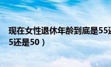 现在女性退休年龄到底是55还是50（女性退休年龄到底是55还是50）
