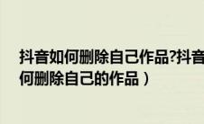 抖音如何删除自己作品?抖音删除自己作品的方法（抖音如何删除自己的作品）