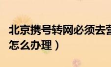 北京携号转网必须去营业厅吗（北京携号转网怎么办理）