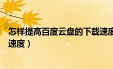 怎样提高百度云盘的下载速度呢（怎样提高百度云盘的下载速度）