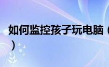 如何监控孩子玩电脑（如何监控孩子使用电脑）
