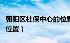 朝阳区社保中心的位置图（朝阳区社保中心的位置）