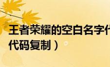 王者荣耀的空白名字代码（王者荣耀空白名字代码复制）
