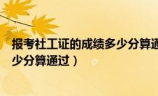 报考社工证的成绩多少分算通过审核（报考社工证的成绩多少分算通过）