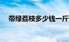 带绿荔枝多少钱一斤（荔枝多少钱一斤）
