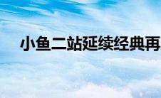 小鱼二站延续经典再造辉煌（再造辉煌）
