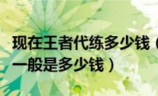 现在王者代练多少钱（王者荣耀的代练价格表一般是多少钱）