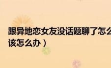 跟异地恋女友没话题聊了怎么办（跟异地恋女朋友没话题聊该怎么办）