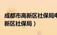 成都市高新区社保局电话人工客服（成都市高新区社保局）