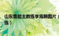 山东鲁能主教练李霄鹏图片（李霄鹏不再担任山东鲁能主教练）