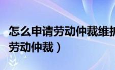 怎么申请劳动仲裁维护自己的权益（怎么申请劳动仲裁）