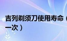 吉列剃须刀使用寿命（吉列剃须刀刀头多久换一次）