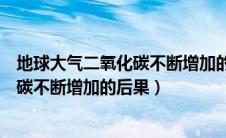 地球大气二氧化碳不断增加的主要后果（地球大气中二氧化碳不断增加的后果）