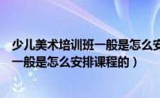 少儿美术培训班一般是怎么安排课程的呢（少儿美术培训班一般是怎么安排课程的）