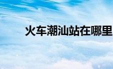 火车潮汕站在哪里（潮汕站在哪里）