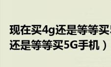 现在买4g还是等等买5g手机划算（现在买4G还是等等买5G手机）