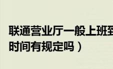 联通营业厅一般上班到几点（联通营业厅上班时间有规定吗）