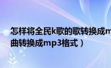 怎样将全民k歌的歌转换成mp3格式（怎么把全民k歌的歌曲转换成mp3格式）