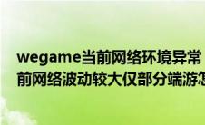 wegame当前网络环境异常 请更换网络环境（wegame当前网络波动较大仅部分端游怎么解决）