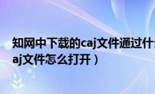 知网中下载的caj文件通过什么软件可以打开（知网下载的caj文件怎么打开）