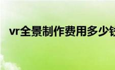 vr全景制作费用多少钱（vr全景制作费用）