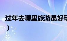 过年去哪里旅游最好玩（过年去哪里旅游便宜）