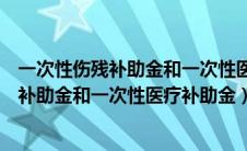 一次性伤残补助金和一次性医疗补助金的区别（一次性伤残补助金和一次性医疗补助金）