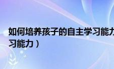 如何培养孩子的自主学习能力总结（如何培养孩子的自主学习能力）