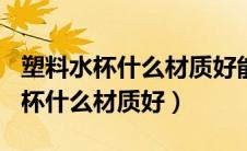 塑料水杯什么材质好能装100度开水（塑料水杯什么材质好）