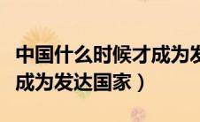 中国什么时候才成为发达国家（中国什么时候成为发达国家）