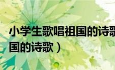 小学生歌唱祖国的诗歌朗诵稿（小学生歌唱祖国的诗歌）