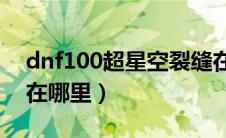 dnf100超星空裂缝在哪里（dnf超星空裂缝在哪里）