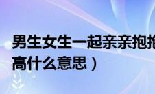 男生女生一起亲亲抱抱举高高什么意思（举高高什么意思）